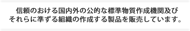 信頼のおける国内外の公的な標準物質作成機関及びそれらに準ずる組織の作成する製品を販売しています。